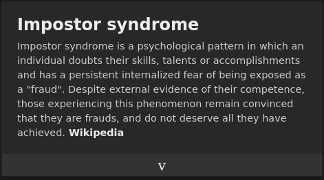 impostor syndrome wikipedia description: Impostor syndrome is a psychological pattern in which an individual doubts their skills, talents or accomplishments and has a persistent internalized fear of being exposed as a "fraud". Despite external evidence of their competence, those experiencing this phenomenon remain convinced that they are frauds, and do not deserve all they have achieved. Wikipedia.